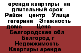 аренда квартиры  на длительный срок › Район ­ центр › Улица ­ гагарина › Этажность дома ­ 5 › Цена ­ 9 000 - Белгородская обл., Белгород г. Недвижимость » Квартиры аренда   . Белгородская обл.,Белгород г.